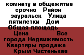 комнату в общежитие  срочно › Район ­ зауральск › Улица ­ пятилетки › Дом ­ 7 › Общая площадь ­ 12 › Цена ­ 200 000 - Все города Недвижимость » Квартиры продажа   . Крым,Чистенькая